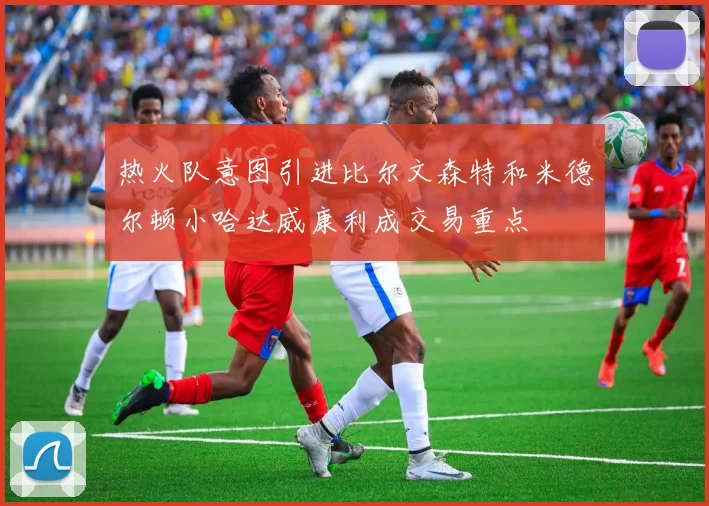 热火队意图引进比尔文森特和米德尔顿小哈达威康利成交易重点