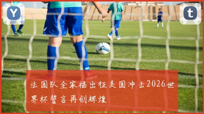 法国队全家福出征美国冲击2026世界杯誓言再创辉煌