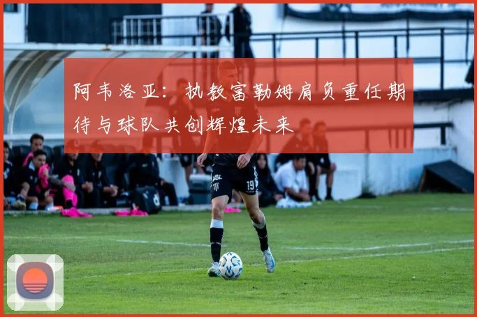 阿韦洛亚：执教富勒姆肩负重任期待与球队共创辉煌未来
