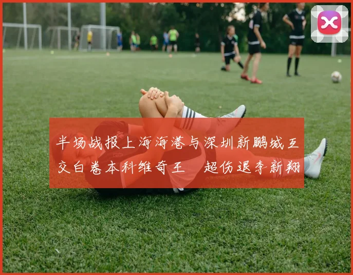 半场战报上海海港与深圳新鹏城互交白卷本科维奇王燊超伤退李新翔错失良机