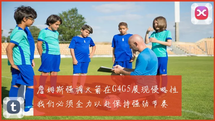 詹姆斯强调火箭在G4G5展现侵略性我们必须全力以赴保持强劲节奏