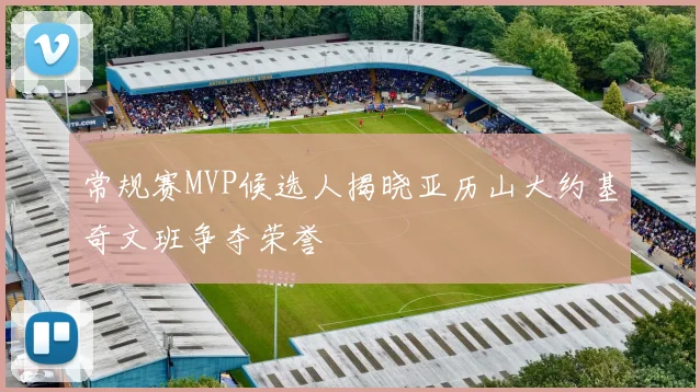 常规赛MVP候选人揭晓亚历山大约基奇文班争夺荣誉