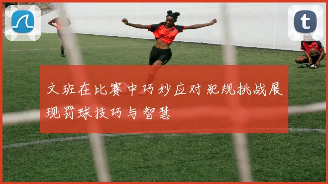 文班在比赛中巧妙应对犯规挑战展现罚球技巧与智慧