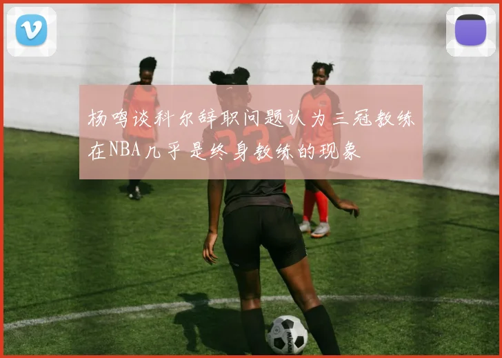 杨鸣谈科尔辞职问题认为三冠教练在NBA几乎是终身教练的现象