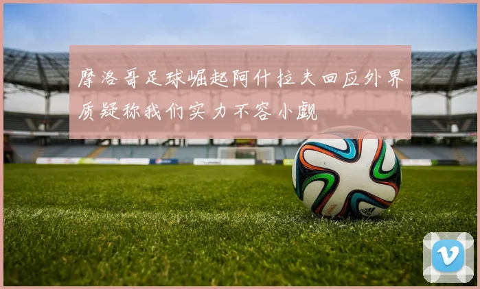 摩洛哥足球崛起阿什拉夫回应外界质疑称我们实力不容小觑