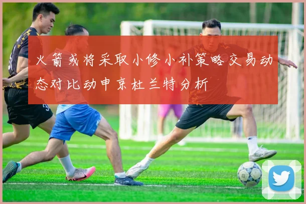 火箭或将采取小修小补策略交易动态对比动申京杜兰特分析